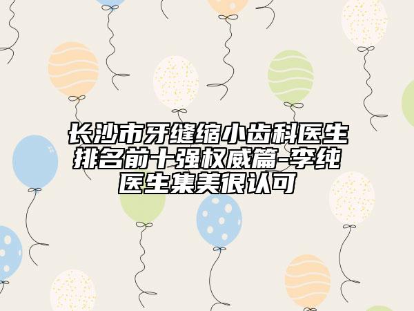 长沙市牙缝缩小齿科医生排名前十强权威篇-李纯医生集美很认可