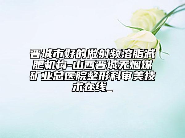 晋城市好的做射频溶脂减肥机构-山西晋城无烟煤矿业总医院整形科审美技术在线_