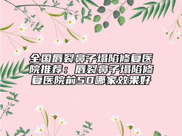 全国唇裂鼻子塌陷修复医院推荐：唇裂鼻子塌陷修复医院前50哪家效果好