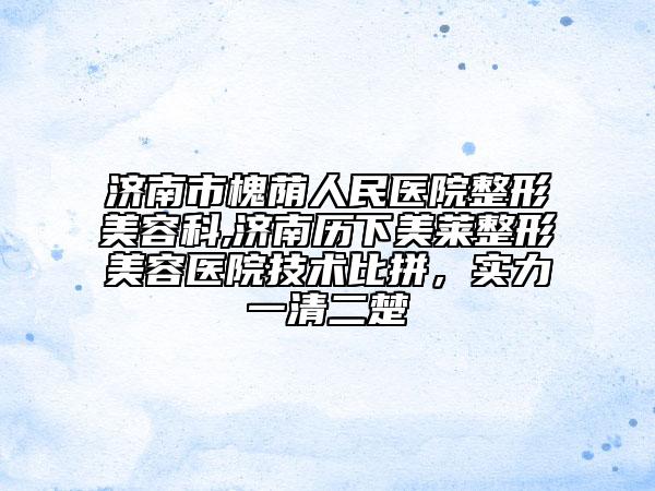 济南市槐荫人民医院整形美容科,济南历下美莱整形美容医院技术比拼，实力一清二楚