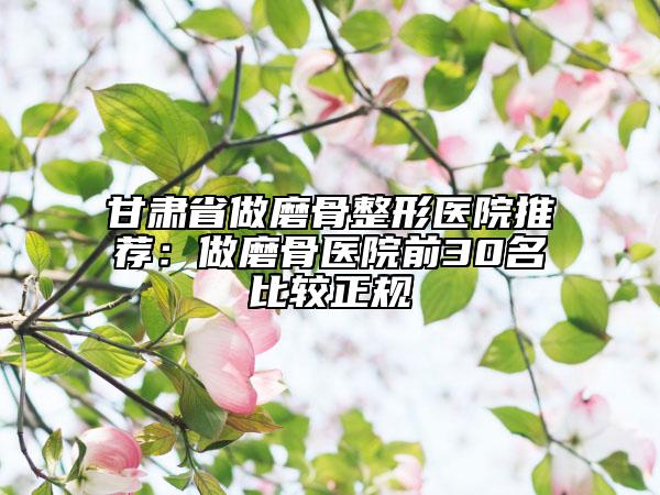 甘肃省做磨骨整形医院推荐：做磨骨医院前30名比较正规