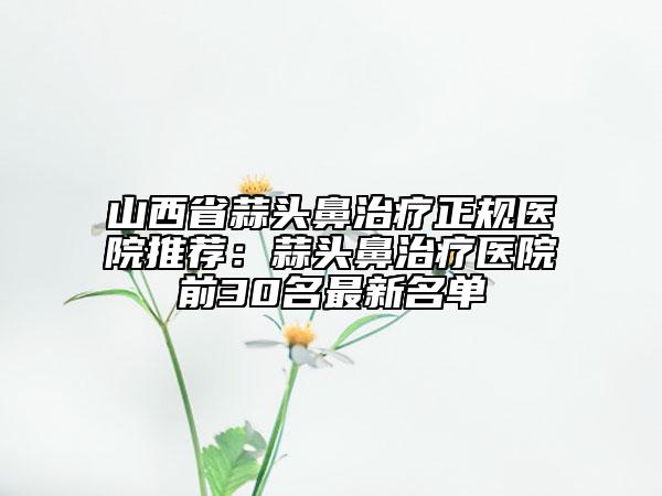 山西省蒜头鼻治疗正规医院推荐：蒜头鼻治疗医院前30名最新名单