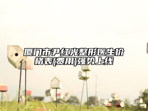 厦门市尹红光整形医生价格表(费用)强势上线