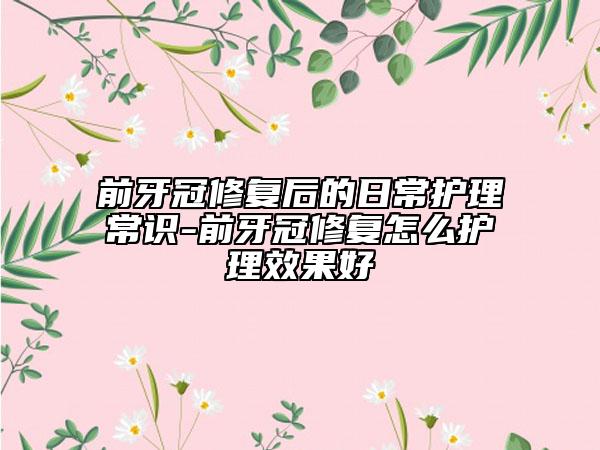 前牙冠修复后的日常护理常识-前牙冠修复怎么护理效果好