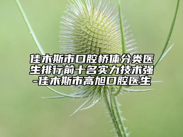 佳木斯市口腔桥体分类医生排行前十名实力技术强-佳木斯市高旭口腔医生