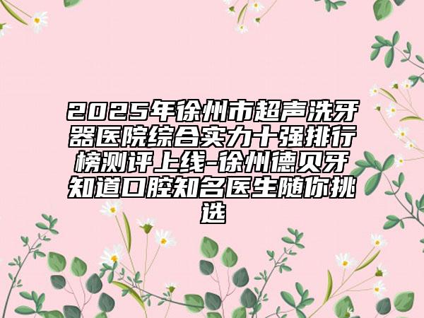 2025年徐州市超声洗牙器医院综合实力十强排行榜测评上线-徐州德贝牙知道口腔知名医生随你挑选
