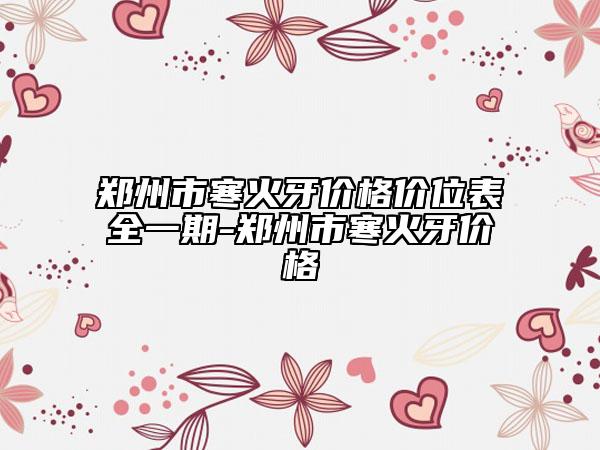 郑州市寒火牙价格价位表全一期-郑州市寒火牙价格