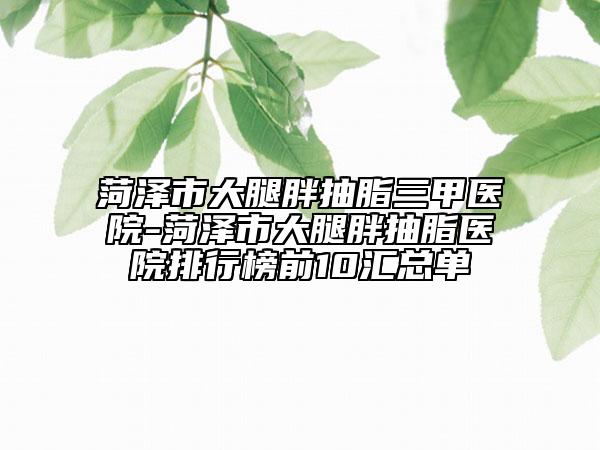 菏泽市大腿胖抽脂三甲医院-菏泽市大腿胖抽脂医院排行榜前10汇总单