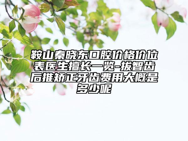 鞍山秦晓东口腔价格价位表医生擅长一览-拔智齿后推矫正牙齿费用大概是多少呢