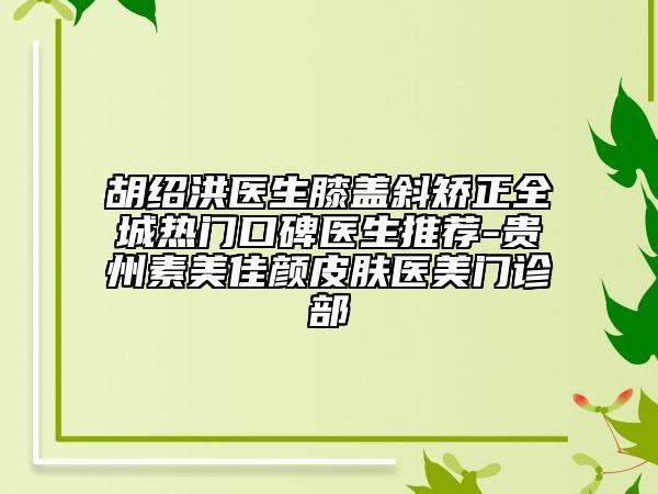 胡绍洪医生膝盖斜矫正全城热门口碑医生推荐-贵州素美佳颜皮肤医美门诊部