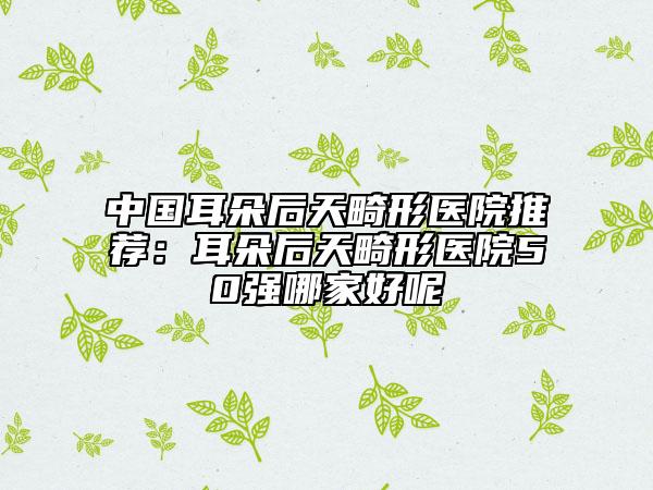 中国耳朵后天畸形医院推荐：耳朵后天畸形医院50强哪家好呢