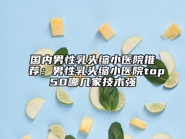 国内男性乳头缩小医院推荐：男性乳头缩小医院top50哪几家技术强