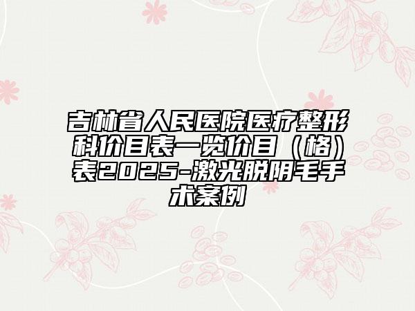 吉林省人民医院医疗整形科价目表一览价目（格）表2025-激光脱阴毛手术案例