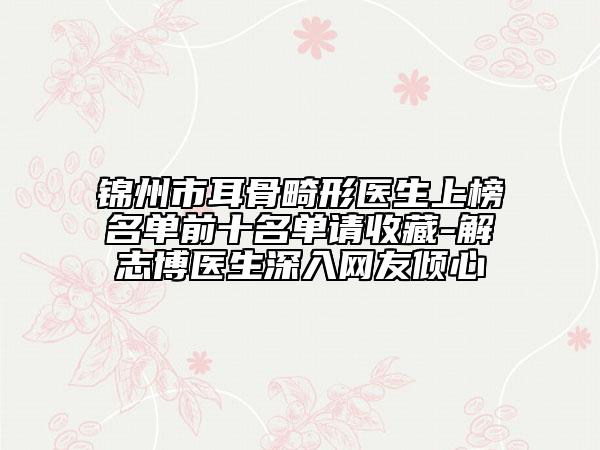 锦州市耳骨畸形医生上榜名单前十名单请收藏-解志博医生深入网友倾心