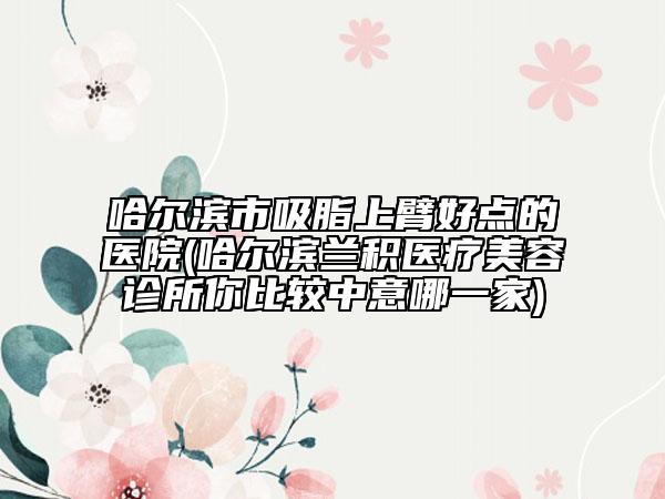 哈尔滨市吸脂上臂好点的医院(哈尔滨兰积医疗美容诊所你比较中意哪一家)