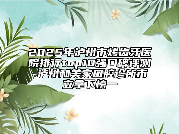 2025年泸州市烤齿牙医院排行top10强口碑评测-泸州和美家口腔诊所市立拿下榜一