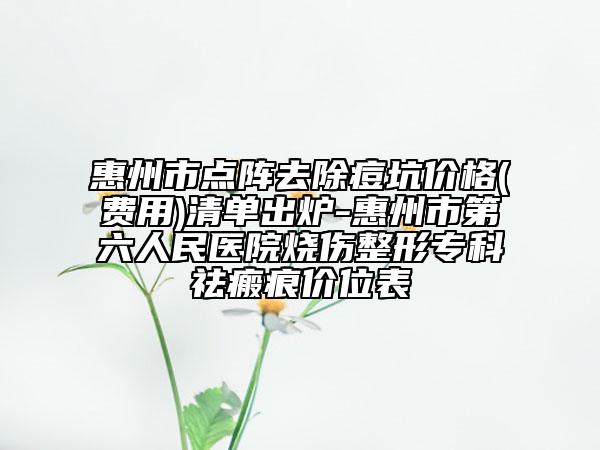 惠州市点阵去除痘坑价格(费用)清单出炉-惠州市第六人民医院烧伤整形专科祛瘢痕价位表