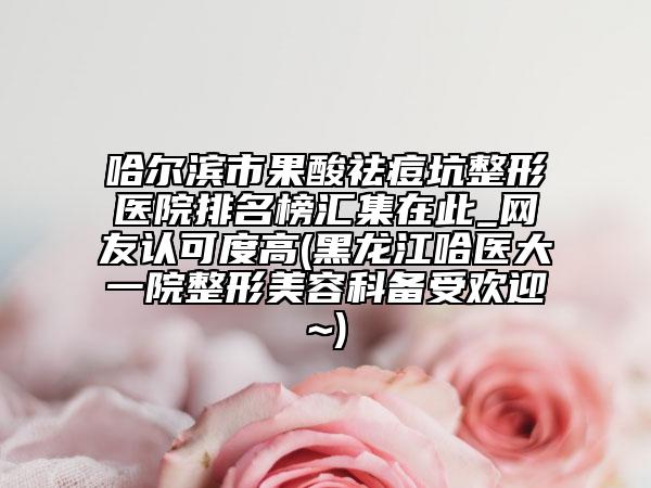 哈尔滨市果酸祛痘坑整形医院排名榜汇集在此_网友认可度高(黑龙江哈医大一院整形美容科备受欢迎~)
