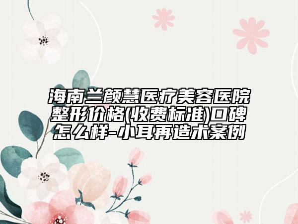 海南兰颜慧医疗美容医院整形价格(收费标准)口碑怎么样-小耳再造术案例