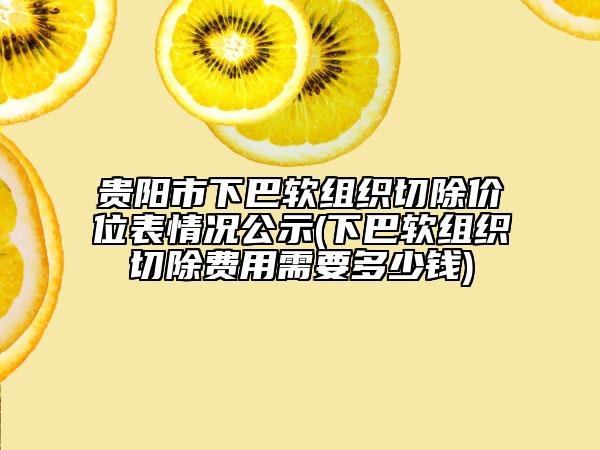 贵阳市下巴软组织切除价位表情况公示(下巴软组织切除费用需要多少钱)