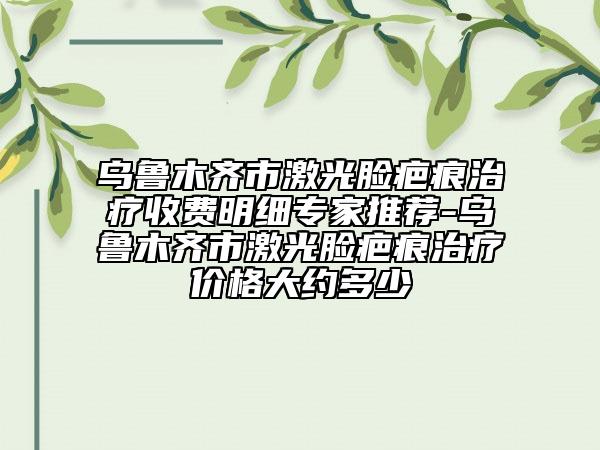 乌鲁木齐市激光脸疤痕治疗收费明细专家推荐-乌鲁木齐市激光脸疤痕治疗价格大约多少