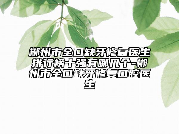 郴州市全口缺牙修复医生排行榜十强有哪几个-郴州市全口缺牙修复口腔医生