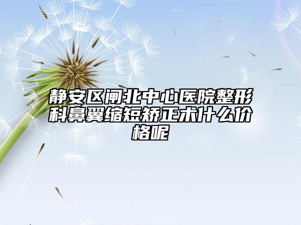 静安区闸北中心医院整形科鼻翼缩短矫正术什么价格呢