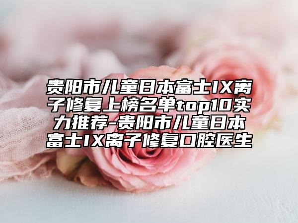 贵阳市儿童日本富士IX离子修复上榜名单top10实力推荐-贵阳市儿童日本富士IX离子修复口腔医生