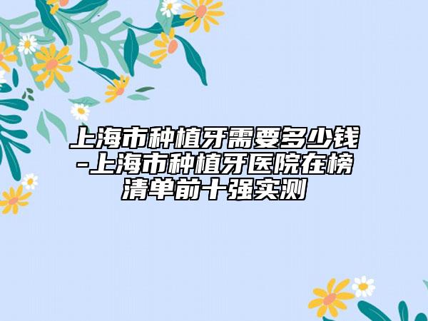 上海市种植牙需要多少钱-上海市种植牙医院在榜清单前十强实测