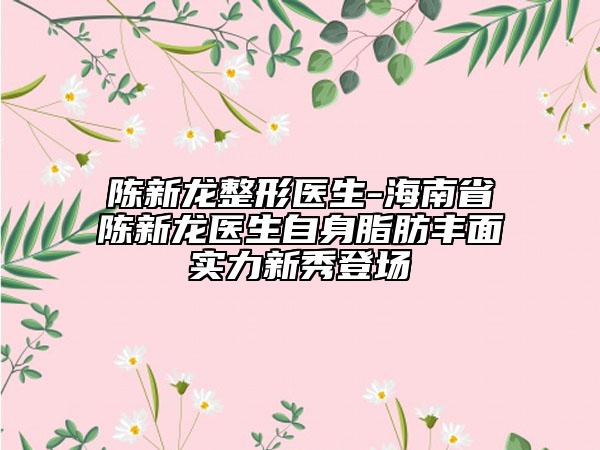 陈新龙整形医生-海南省陈新龙医生自身脂肪丰面实力新秀登场