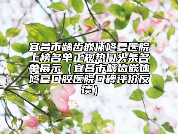 宜昌市龋齿嵌体修复医院上榜名单正规热门头条名单展示（宜昌市龋齿嵌体修复口腔医院口碑评价反馈）