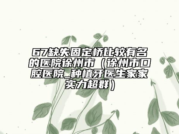 67缺失固定桥比较有名的医院徐州市（徐州市口腔医院_种植牙医生家家实力超群）