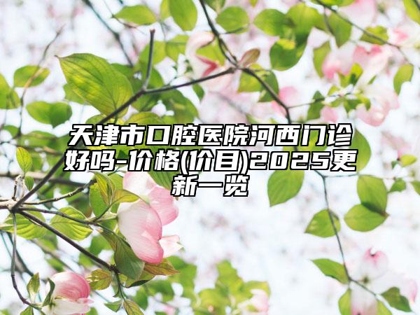 天津市口腔医院河西门诊好吗-价格(价目)2025更新一览