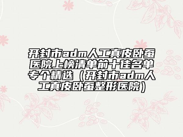 开封市adm人工真皮卧蚕医院上榜清单前十佳名单专个精选（开封市adm人工真皮卧蚕整形医院）