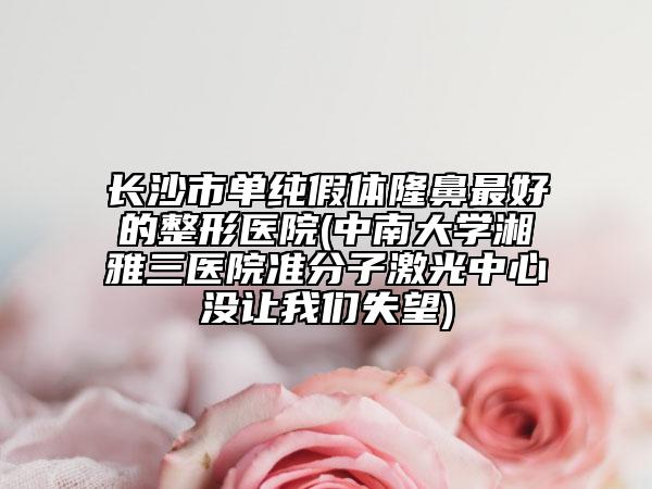 长沙市单纯假体隆鼻最好的整形医院(中南大学湘雅三医院准分子激光中心没让我们失望)