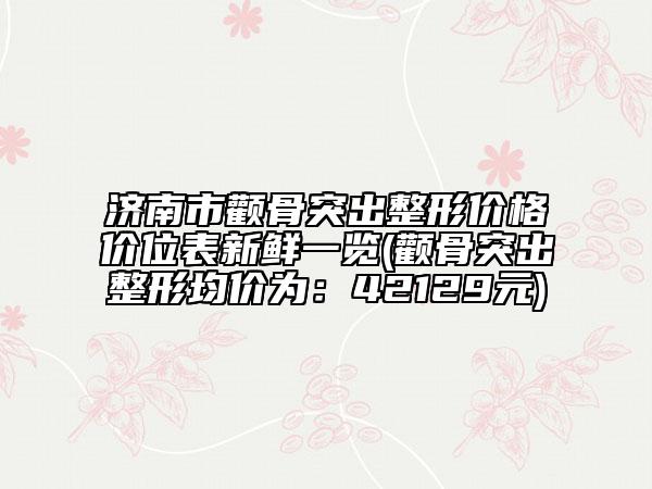 济南市颧骨突出整形价格价位表新鲜一览(颧骨突出整形均价为：42129元)