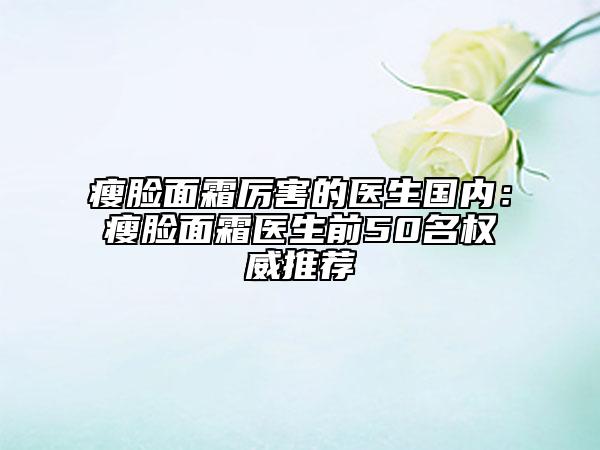 瘦脸面霜厉害的医生国内：瘦脸面霜医生前50名权威推荐