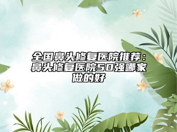 全国鼻头修复医院推荐：鼻头修复医院50强哪家做的好