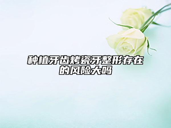种植牙齿烤瓷牙整形存在的风险大吗
