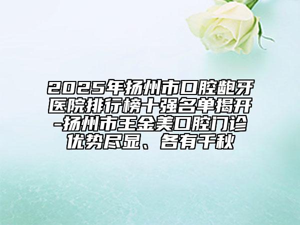 2025年扬州市口腔龅牙医院排行榜十强名单揭开-扬州市王金美口腔门诊优势尽显、各有千秋