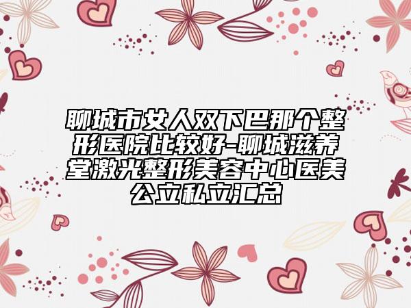 聊城市女人双下巴那个整形医院比较好-聊城滋养堂激光整形美容中心医美公立私立汇总