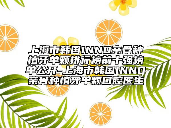 上海市韩国INNO亲骨种植牙单颗排行榜前十强榜单公开-上海市韩国INNO亲骨种植牙单颗口腔医生