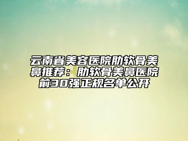 云南省美容医院肋软骨美鼻推荐：肋软骨美鼻医院前30强正规名单公开