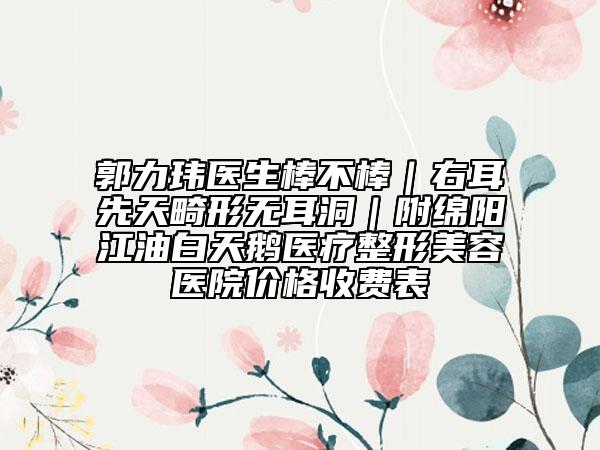 郭力玮医生棒不棒｜右耳先天畸形无耳洞｜附绵阳江油白天鹅医疗整形美容医院价格收费表