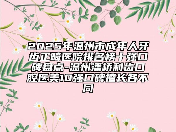 2025年温州市成年人牙齿正畸医院排名榜十强口碑盘点-温州潘桥利齿口腔医美10强口碑擅长各不同