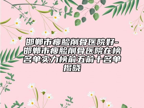 邯郸市瘦脸削骨医院好-邯郸市瘦脸削骨医院在榜名单实力榜前五前十名单揭晓