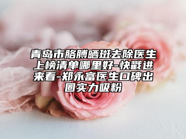 青岛市胳膊晒斑去除医生上榜清单哪里好-快戳进来看-郑永富医生口碑出圈实力吸粉