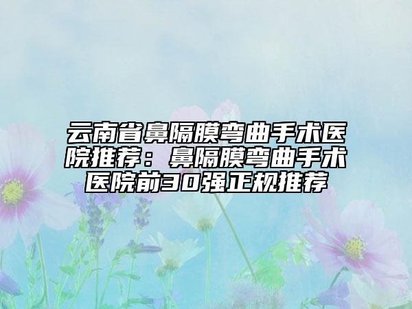 云南省鼻隔膜弯曲手术医院推荐：鼻隔膜弯曲手术医院前30强正规推荐