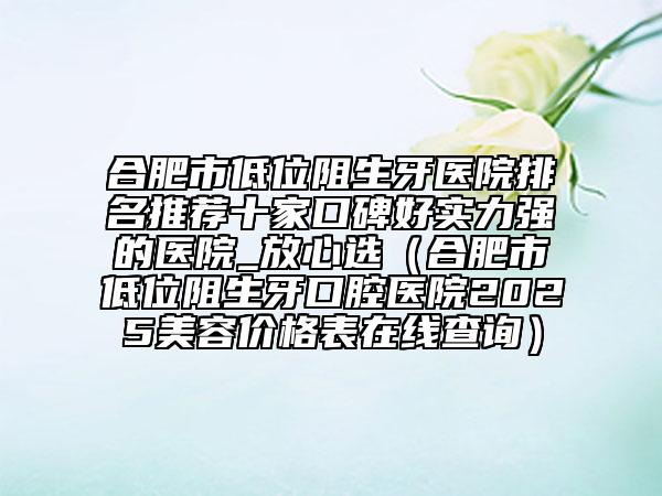 合肥市低位阻生牙医院排名推荐十家口碑好实力强的医院_放心选（合肥市低位阻生牙口腔医院2025美容价格表在线查询）
