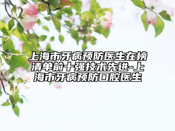 上海市牙病预防医生在榜清单前十强技术先进-上海市牙病预防口腔医生